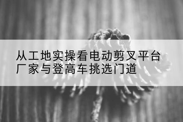 四方台电动剪叉升降平台厂家-从工地实操看电动剪叉平台厂家与登高车挑选门道