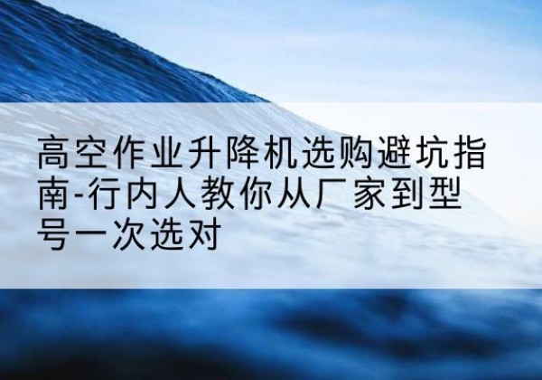 四方台升降平台厂家-高空作业升降机选购避坑指南-行内人教你从厂家到型号一次选对