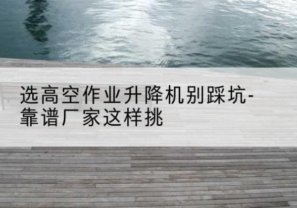 四方台剪叉式升降机厂家-选高空作业升降机别踩坑-靠谱厂家这样挑