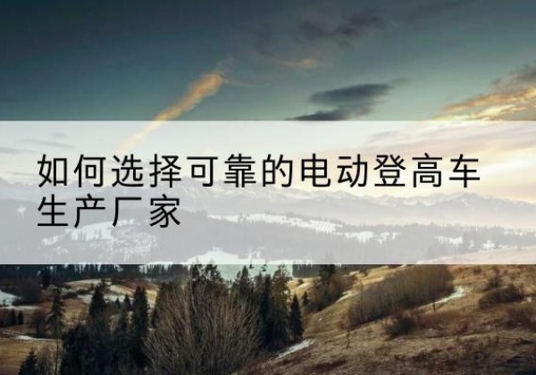 四方台电动登高车厂家-如何选择可靠的电动登高车生产厂家