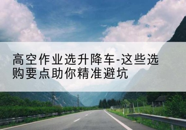 四方台升降车厂家-高空作业选升降车-这些选购要点助你*避坑