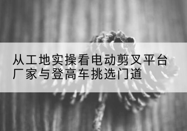 四方台电动剪叉升降平台厂家-从工地实操看电动剪叉平台厂家与登高车挑选门道