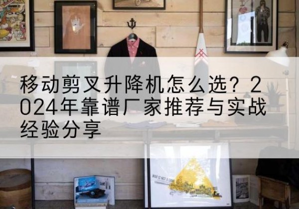 四方台升降平台厂家推荐-移动剪叉升降机怎么选？2024年靠谱厂家推荐与实战经验分享